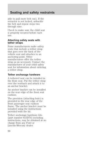 Seating and safety restraints 
able to pull more belt out). If the 
retractor is not locked, unbuckle 
the belt and repeat steps two 
through nine. 
Check to make sure the child seat 
is properly secured before each 
use. 
Attaching safety seats with 
tether straps 
Some manufacturers make safety 
seats that include a tether strap 
that goes over the back of the 
vehicle seat and attaches to an 
anchoring point. Other 
manufacturers offer the tether 
strap as an accessory. Contact the 
manufacturer of your child safety 
seat for information about ordering 
a tether strap. 
Tether anchorage hardware 
A tethered seat can be installed in 
the front seat. Put the tether strap 
over the seatback and attach it to 
an anchor bracket. 
An anchor bracket can be installed 
on the rear edge of the front seat 
cushion. 
The provision (attaching hole) is 
provided in the rear edge of the 
front passenger seat cushion 
frame. The anchor bracket must be 
installed using the instructions 
provided with the kit. 
Tether anchorage hardware kits 
(part number 613D74) including 
instructions, may be obtained at no 
charge from any Ford or 
Lincoln-Mercury dealer. 
90 
 