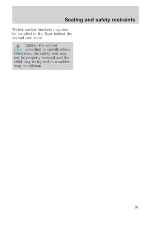 Seating and safety restraints 
Tether anchor brackets may also 
be installed to the floor behind the 
second row seats. 
Tighten the anchor 
according to specifications. 
Otherwise, the safety seat may 
not be properly secured and the 
child may be injured in a sudden 
stop or collision. 
91 
 