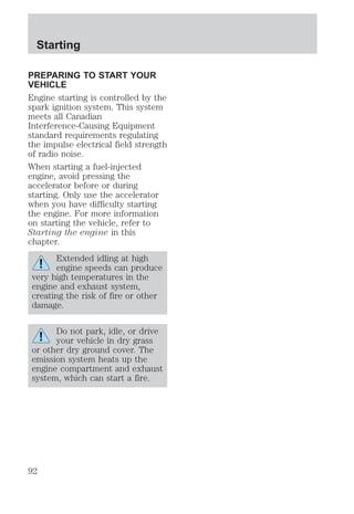 Starting 
PREPARING TO START YOUR 
VEHICLE 
Engine starting is controlled by the 
spark ignition system. This system 
meets all Canadian 
Interference-Causing Equipment 
standard requirements regulating 
the impulse electrical field strength 
of radio noise. 
When starting a fuel-injected 
engine, avoid pressing the 
accelerator before or during 
starting. Only use the accelerator 
when you have difficulty starting 
the engine. For more information 
on starting the vehicle, refer to 
Starting the engine in this 
chapter. 
Extended idling at high 
engine speeds can produce 
very high temperatures in the 
engine and exhaust system, 
creating the risk of fire or other 
damage. 
Do not park, idle, or drive 
your vehicle in dry grass 
or other dry ground cover. The 
emission system heats up the 
engine compartment and exhaust 
system, which can start a fire. 
92 
 