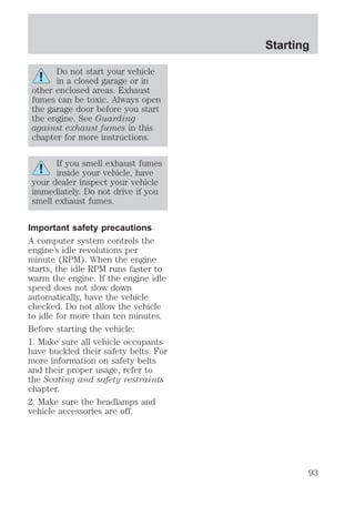 Do not start your vehicle 
in a closed garage or in 
other enclosed areas. Exhaust 
fumes can be toxic. Always open 
the garage door before you start 
the engine. See Guarding 
against exhaust fumes in this 
chapter for more instructions. 
If you smell exhaust fumes 
inside your vehicle, have 
your dealer inspect your vehicle 
immediately. Do not drive if you 
smell exhaust fumes. 
Important safety precautions 
A computer system controls the 
engine’s idle revolutions per 
minute (RPM). When the engine 
starts, the idle RPM runs faster to 
warm the engine. If the engine idle 
speed does not slow down 
automatically, have the vehicle 
checked. Do not allow the vehicle 
to idle for more than ten minutes. 
Before starting the vehicle: 
1. Make sure all vehicle occupants 
have buckled their safety belts. For 
more information on safety belts 
and their proper usage, refer to 
the Seating and safety restraints 
chapter. 
2. Make sure the headlamps and 
vehicle accessories are off. 
Starting 
93 
 
