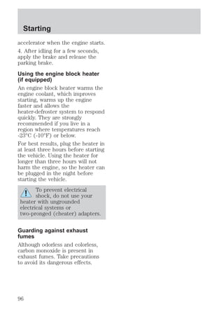 Starting 
accelerator when the engine starts. 
4. After idling for a few seconds, 
apply the brake and release the 
parking brake. 
Using the engine block heater 
(if equipped) 
An engine block heater warms the 
engine coolant, which improves 
starting, warms up the engine 
faster and allows the 
heater-defroster system to respond 
quickly. They are strongly 
recommended if you live in a 
region where temperatures reach 
-23°C (-10°F) or below. 
For best results, plug the heater in 
at least three hours before starting 
the vehicle. Using the heater for 
longer than three hours will not 
harm the engine, so the heater can 
be plugged in the night before 
starting the vehicle. 
To prevent electrical 
shock, do not use your 
heater with ungrounded 
electrical systems or 
two-pronged (cheater) adapters. 
Guarding against exhaust 
fumes 
Although odorless and colorless, 
carbon monoxide is present in 
exhaust fumes. Take precautions 
to avoid its dangerous effects. 
96 
 