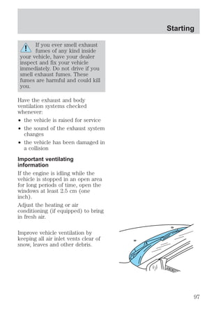 If you ever smell exhaust 
fumes of any kind inside 
your vehicle, have your dealer 
inspect and fix your vehicle 
immediately. Do not drive if you 
smell exhaust fumes. These 
fumes are harmful and could kill 
you. 
Have the exhaust and body 
ventilation systems checked 
whenever: 
² the vehicle is raised for service 
² the sound of the exhaust system 
changes 
² the vehicle has been damaged in 
a collision 
Important ventilating 
information 
If the engine is idling while the 
vehicle is stopped in an open area 
for long periods of time, open the 
windows at least 2.5 cm (one 
inch). 
Adjust the heating or air 
conditioning (if equipped) to bring 
in fresh air. 
Improve vehicle ventilation by 
keeping all air inlet vents clear of 
snow, leaves and other debris. 
Starting 
97 
 