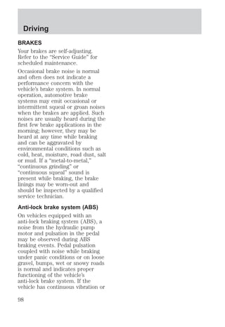 Driving 
BRAKES 
Your brakes are self-adjusting. 
Refer to the “Service Guide” for 
scheduled maintenance. 
Occasional brake noise is normal 
and often does not indicate a 
performance concern with the 
vehicle’s brake system. In normal 
operation, automotive brake 
systems may emit occasional or 
intermittent squeal or groan noises 
when the brakes are applied. Such 
noises are usually heard during the 
first few brake applications in the 
morning; however, they may be 
heard at any time while braking 
and can be aggravated by 
environmental conditions such as 
cold, heat, moisture, road dust, salt 
or mud. If a “metal-to-metal,” 
“continuous grinding” or 
“continuous squeal” sound is 
present while braking, the brake 
linings may be worn-out and 
should be inspected by a qualified 
service technician. 
Anti-lock brake system (ABS) 
On vehicles equipped with an 
anti-lock braking system (ABS), a 
noise from the hydraulic pump 
motor and pulsation in the pedal 
may be observed during ABS 
braking events. Pedal pulsation 
coupled with noise while braking 
under panic conditions or on loose 
gravel, bumps, wet or snowy roads 
is normal and indicates proper 
functioning of the vehicle’s 
anti-lock brake system. If the 
vehicle has continuous vibration or 
98 
 