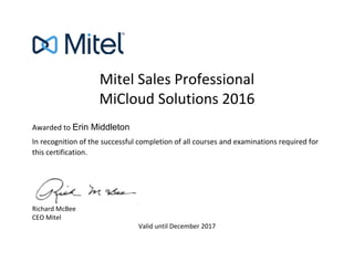 Mitel Sales Professional
MiCloud Solutions 2016
Awarded to
In recognition of the successful completion of all courses and examinations required for
this certification.
Richard McBee
CEO Mitel
Valid until December 2017
Erin Middleton
 
