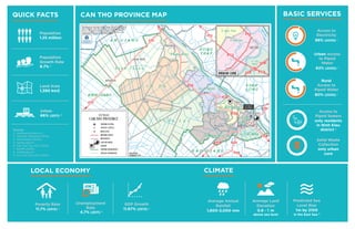 QUICK FACTS
Population
1.25 million
Land Area
1,390 km2
Urban
66% (2011) 2
LOCAL ECONOMY
Poverty Rate
11.7% (2013) 4
Unemployment
Rate
4.7% (2011) 5
GDP Growth
11.67% (2013) 6
BASIC SERVICES
Access to
Electricity
98% (2005) 7
Urban Access
to Piped
Water
62% (2005) 7
Rural
Access to
Piped Water
80% (2005) 7
Solid Waste
Collection
only urban
core
CLIMATE
Average Annual
Rainfall
1,600-2,000 mm
Average Land
Elevation
0.8 - 1 m
above sea level
Predicted Sea
Level Rise
1m by 2100
in the East Sea 9
Access to
Piped Sewers
only residents
in Ninh Kieu
district 8
CAN THO PROVINCE MAP
Population
Growth Rate
9.7% 3
Sources:
2 canthopromotion.vn
3 Vietnam Statistical Office
4 World Bank (2013c)
5 cantho.gov.vn
6 Can Tho City CPC (2014)
7 NIURP (2007)
8 cantho.gov.vn
9 Can Tho City CPC (2010)
 