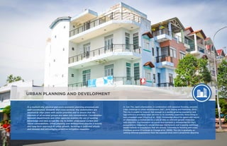 30 ENHANCING URBAN RESILIENCE ENHANCING URBAN RESILIENCE 31
URBAN PLANNING AND DEVELOPMENT
In a resilient city, physical and socio-economic planning processes are
well-coordinated, inclusive, and cross-sectoral. Key stakeholders are
involved to align plans with sector priorities and to ensure that the
interests of all societal groups are taken into consideration. Coordination
between departments and other agencies enables the use of existing
knowledge and data across the city to better understand current and
future vulnerabilities. Urban planning and development ensures a holistic
and long-term approach to urban growth, factoring in potential shocks
and stresses and encouraging proactive mitigation measures.
In Can Tho, rapid urbanization, in combination with seasonal flooding, presents
a key challenge to urban development (ISET, 2010; Huong and Pathirana, 2013).
The city is unable to respond fast enough to a rapidly growing population and
lags behind in providing basic services to its residents, especially those living in
less-urbanized areas (Moglia et al., 2012). Knowledge about the speed and nature
of urbanization is limited due to a lack of data on informal growth (interview
with DOLISA). Encroachment on canals and riverbeds is threatening the city’s
ecosystem by clogging its natural drainage mechanisms and is posing additional
health hazards to populations that are already vulnerable to flooding and canal/
riverbank erosion (Challenge to Change et al., 2009). The city is gradually re-
settling informal populations from the exposed areas and is proactively directing
 