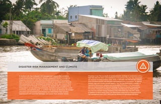 DISASTER RISK MANAGEMENT AND CLIMATE
A resilient city has a disaster risk management system that combines
a well-functioning and inclusive disaster preparedness and emergency
response mechanism with effective disaster prevention infrastructure.
Such a mechanism and infrastructure is based on an integrated citywide
risk assessment and is developed to prepare for, limit, and recover from
expected natural hazards. In a resilient city disaster risk management is
integrated in all city-planning processes, including master land use, socio-
economic, and sectoral plans. A resilient city bases its decisions for budget
allocation and investment prioritization on information that includes
experienced and expected damages and losses from disaster events.
Flooding in Can Tho is a result of rainfall and poor drainage in combination with a
high tide and river level. Land subsidence, if occurring in the city, may exacerbate
the seasonal flooding problem (SCE, 2013). In the past, Can Tho has also suffered
from riverbank erosion, salt intrusion, and typhoon (very uncommon). To address
disaster risks and climate change impacts, Can Tho has formulated a number of
legislative frameworks, policies, and action plans, including a city-level action
plan for implementing the National Strategy for Natural Disaster Preparedness,
Prevention, Mitigation, Emergency Response, and Recovery to 2020 and the
Can Tho City Climate Change Resilience Plan 2010-2015 (Can Tho CPC, 2010).
In addition to these action plans, the World Bank supported an integrated flood
risk management plan (SCE, 2013) and the Ministry of Agriculture and Rural
 