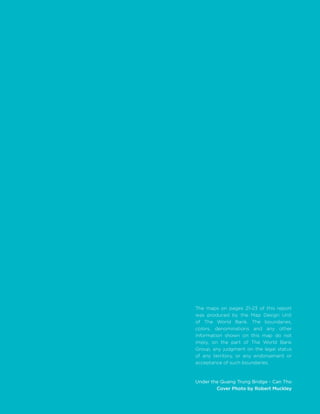 Under the Quang Trung Bridge - Can Tho
Cover Photo by Robert Muckley
The maps on pages 21-23 of this report
was produced by the Map Design Unit
of The World Bank. The boundaries,
colors, denominations and any other
information shown on this map do not
imply, on the part of The World Bank
Group, any judgment on the legal status
of any territory, or any endorsement or
acceptance of such boundaries.
 