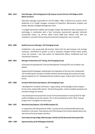 -3/4-
2006 - 2010 Plant Manager, SCA Packaging Gent (B), Deputy Country Director SCA Belgium (EUR
90mio turnover)
Operations Manager responsible for 135 FTE (2006 = 200), ca 30mio Euro turnover. Direct
leadership of 12 middle managers including all Production, Maintenance, Dispatch and
Quality. Member of Belgian Management Team.
I managed operational stability and strategic change. My leadership skills and passion for
technology, in combination with a ‘lean’ continuous improvement approach, delivered
outstanding results, e.g. all-time safety record (1000 days without LTA), 50% less
complaints, successful restructuring and investment programme, return to profit.
2003 - 2006 Quality Assurance Manager, SCA Packaging Europe
Established a new, group-wide QA function: Dealt with the pan-European and strategic
customers, contributed to growth as well as positively changed mindset about quality
across the network. I was lead auditor for Masterfoods (Mars). Established local and
international networks.
2000 - 2003 Manager Productivity and Training, SCA Packaging Europe
Continued and expanded the Technical Development Training (TDT) and ‘Eurobest’ (see
below).
Supporting SCA Packaging’s rapid growth and integration of the new sites (‘ambassador’
role introducing the concepts of reliable methods, benchmarking, best practice sharing).
Special assignments incl. leading benchmark studies to Japan. Project work in the US and
Russia.
1997 - 2000 European Manufacturing Engineer, SCA Packaging Europe
I developed the ‘Eurobest’ benchmark-, target setting- and knowledge transfer program
for the entire network (40+ plants). Period of fast growth –need to establish standards and
translate strategy into actions.
I also developed and executed the annual Technical Development Training (TDT) for high-
profile candidates across the network. This is still remembered as SCA’s “best” training
program and I managed it for seven years.
1994 - 1997 Manufacturing Engineer, SCA Järfälla boxplant (S)
In cooperation with Weyerhaeuser (USA), I introduced and coordinated Manufacturing
Excellence in the plant. I then became also TPM champion for all three Swedish plants and
also had my first team leader role there.
1991 Internships during college, Billerud paper mill (S) and SCA Barneveld sheet plant (NL)
1986 – 1989 Apprenticeship, Brohl Wellpappe GmbH (D)
 