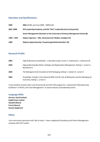-4/4-
Education and Qualifications:
2009 MBA (OUBS, part time 2000 – 2009) (UK)
2007, 2008 SCA Leadership Academy, and SCA “One” Leadership Course (Corporate)
Senior Management Education at the University of Antwerp Management School (B)
1989 – 1993 Diplom Ingenieur – MSc, Hochschule der Medien, Stuttgart (D)
1989 Diploma Apprenticeship ‘Verpackungsmittelmechaniker’ (D)
Research Profile:
2005 High Performance and Quality – a box plant study, Linnerz F., Andreasson J., Johansson M.
2004 High-performing Box Plants: Strategic and Organization Management, Kalling T., Linnerz F.,
Nordström G.
2003 The Management of Innovation at SCA Packaging, Kalling T., Sanders R., Linnerz F.
2002 Knowledge Transfer in the Industrial MNC and the role of Motivation and the Managing of
Incentives, Kalling T., Linnerz F.
I have excellent contacts with Lund University (S) and their PhD programme. I represented “Manufacturing
Excellence” at FEFCO, and “Lean Management” at several industry and leadership events.
Language Skills:
German, Dutch (native)
English (near-native)
Swedish (fluent)
French (basics)
Russian (beginner)
Other:
I am a very active sportsman and I like to travel. I have a registered Consultancy and Interim Management
company with VAT number.
 