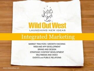 MARKET TRACTION / GROWTH HACKING
WEB AND APP DEVELOPMENT
BRAND AND DESIGN
STRATEGIC CONTENT DEVELOPMENT
MULTIMEDIA AND VIDEO
EVENTS and PUBLIC RELATIONS
Integrated Marketing
LAUNCHING NEW IDEAS
©2014 WildOutWest, LLC
 