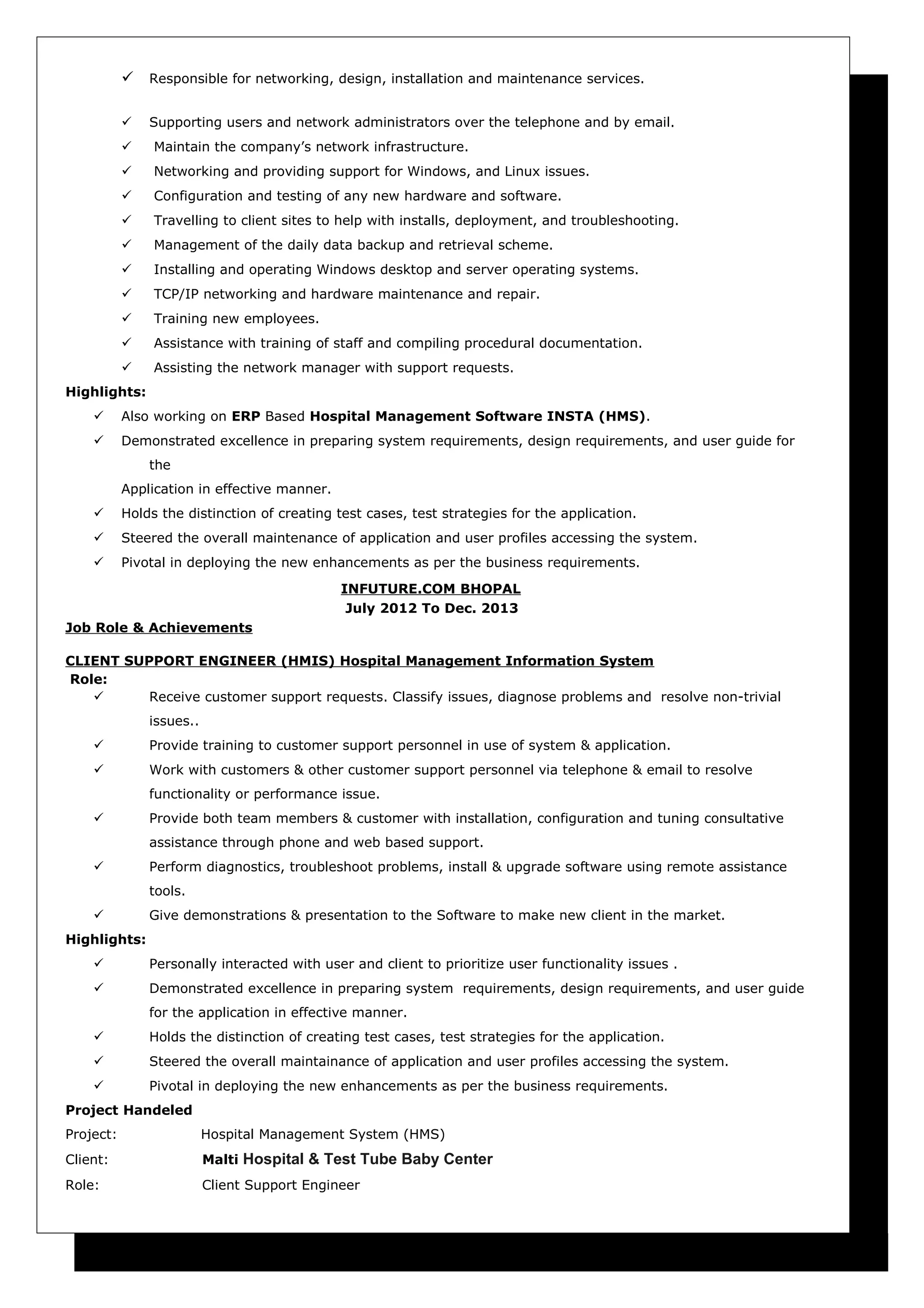  Responsible for networking, design, installation and maintenance services.
 Supporting users and network administrators over the telephone and by email.
 Maintain the company’s network infrastructure.
 Networking and providing support for Windows, and Linux issues.
 Configuration and testing of any new hardware and software.
 Travelling to client sites to help with installs, deployment, and troubleshooting.
 Management of the daily data backup and retrieval scheme.
 Installing and operating Windows desktop and server operating systems.
 TCP/IP networking and hardware maintenance and repair.
 Training new employees.
 Assistance with training of staff and compiling procedural documentation.
 Assisting the network manager with support requests.
Highlights:
 Also working on ERP Based Hospital Management Software INSTA (HMS).
 Demonstrated excellence in preparing system requirements, design requirements, and user guide for
the
Application in effective manner.
 Holds the distinction of creating test cases, test strategies for the application.
 Steered the overall maintenance of application and user profiles accessing the system.
 Pivotal in deploying the new enhancements as per the business requirements.
INFUTURE.COM BHOPAL
July 2012 To Dec. 2013
Job Role & Achievements
CLIENT SUPPORT ENGINEER (HMIS) Hospital Management Information System
Role:
 Receive customer support requests. Classify issues, diagnose problems and resolve non-trivial
issues..
 Provide training to customer support personnel in use of system & application.
 Work with customers & other customer support personnel via telephone & email to resolve
functionality or performance issue.
 Provide both team members & customer with installation, configuration and tuning consultative
assistance through phone and web based support.
 Perform diagnostics, troubleshoot problems, install & upgrade software using remote assistance
tools.
 Give demonstrations & presentation to the Software to make new client in the market.
Highlights:
 Personally interacted with user and client to prioritize user functionality issues .
 Demonstrated excellence in preparing system requirements, design requirements, and user guide
for the application in effective manner.
 Holds the distinction of creating test cases, test strategies for the application.
 Steered the overall maintainance of application and user profiles accessing the system.
 Pivotal in deploying the new enhancements as per the business requirements.
Project Handeled
Project: Hospital Management System (HMS)
Client: Malti Hospital & Test Tube Baby Center
Role: Client Support Engineer
 