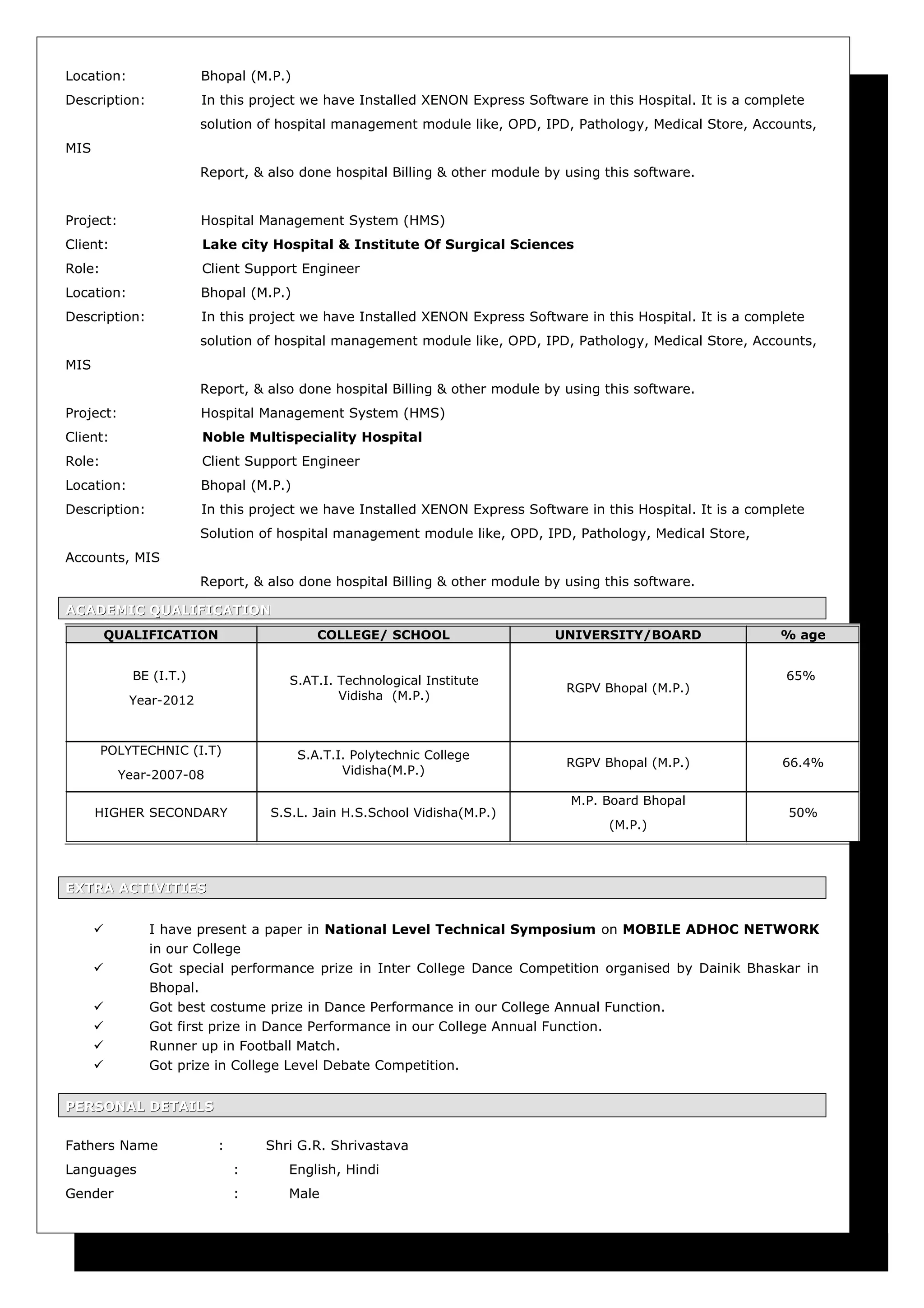 Location: Bhopal (M.P.)
Description: In this project we have Installed XENON Express Software in this Hospital. It is a complete
solution of hospital management module like, OPD, IPD, Pathology, Medical Store, Accounts,
MIS
Report, & also done hospital Billing & other module by using this software.
Project: Hospital Management System (HMS)
Client: Lake city Hospital & Institute Of Surgical Sciences
Role: Client Support Engineer
Location: Bhopal (M.P.)
Description: In this project we have Installed XENON Express Software in this Hospital. It is a complete
solution of hospital management module like, OPD, IPD, Pathology, Medical Store, Accounts,
MIS
Report, & also done hospital Billing & other module by using this software.
Project: Hospital Management System (HMS)
Client: Noble Multispeciality Hospital
Role: Client Support Engineer
Location: Bhopal (M.P.)
Description: In this project we have Installed XENON Express Software in this Hospital. It is a complete
Solution of hospital management module like, OPD, IPD, Pathology, Medical Store,
Accounts, MIS
Report, & also done hospital Billing & other module by using this software.
ACADEMIC QUALIFICATIONACADEMIC QUALIFICATION
EXTRA ACTIVITIESEXTRA ACTIVITIES
 I have present a paper in National Level Technical Symposium on MOBILE ADHOC NETWORK
in our College
 Got special performance prize in Inter College Dance Competition organised by Dainik Bhaskar in
Bhopal.
 Got best costume prize in Dance Performance in our College Annual Function.
 Got first prize in Dance Performance in our College Annual Function.
 Runner up in Football Match.
 Got prize in College Level Debate Competition.
PERSONAL DETAILSPERSONAL DETAILS
Fathers Name : Shri G.R. Shrivastava
Languages : English, Hindi
Gender : Male
QUALIFICATION COLLEGE/ SCHOOL UNIVERSITY/BOARD % age
BE (I.T.)
Year-2012
S.AT.I. Technological Institute
Vidisha (M.P.)
RGPV Bhopal (M.P.)
65%
POLYTECHNIC (I.T)
Year-2007-08
S.A.T.I. Polytechnic College
Vidisha(M.P.)
RGPV Bhopal (M.P.) 66.4%
HIGHER SECONDARY S.S.L. Jain H.S.School Vidisha(M.P.)
M.P. Board Bhopal
(M.P.)
50%
 