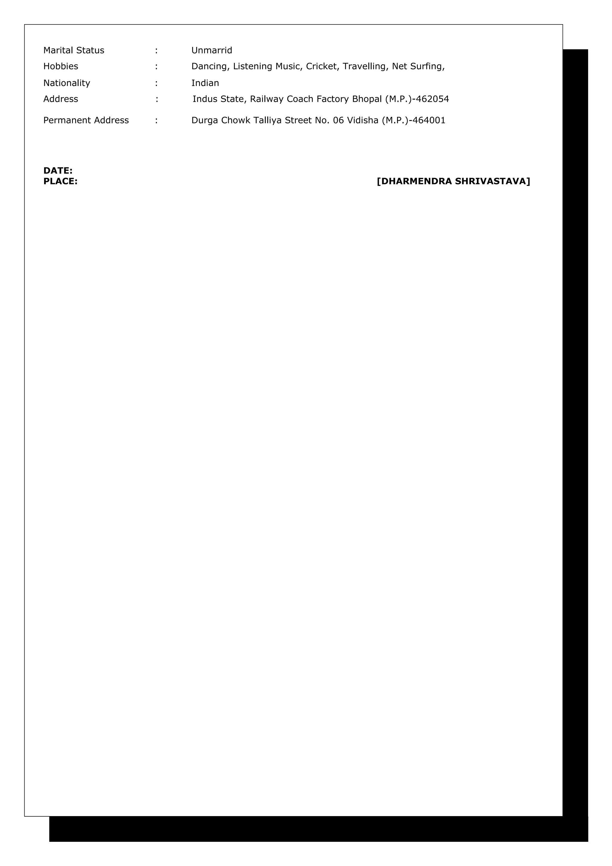 Marital Status : Unmarrid
Hobbies : Dancing, Listening Music, Cricket, Travelling, Net Surfing,
Nationality : Indian
Address : Indus State, Railway Coach Factory Bhopal (M.P.)-462054
Permanent Address : Durga Chowk Talliya Street No. 06 Vidisha (M.P.)-464001
DATE:
PLACE: [DHARMENDRA SHRIVASTAVA]
 