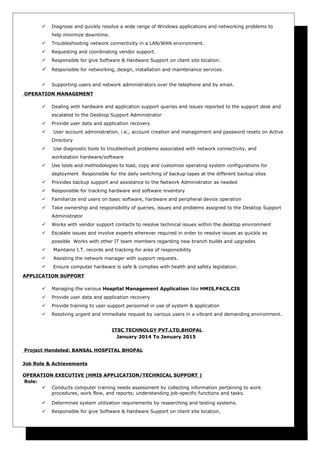  Diagnose and quickly resolve a wide range of Windows applications and networking problems to
help minimize downtime.
 Troubleshooting network connectivity in a LAN/WAN environment.
 Requesting and coordinating vendor support.
 Responsible for give Software & Hardware Support on client site location.
 Responsible for networking, design, installation and maintenance services.
 Supporting users and network administrators over the telephone and by email.
OPERATION MANAGEMENT
 Dealing with hardware and application support queries and issues reported to the support desk and
escalated to the Desktop Support Administrator
 Provide user data and application recovery
 User account administration, i.e., account creation and management and password resets on Active
Directory
 Use diagnostic tools to troubleshoot problems associated with network connectivity, and
workstation hardware/software
 Use tools and methodologies to load, copy and customize operating system configurations for
deployment Responsible for the daily switching of backup tapes at the different backup sites
 Provides backup support and assistance to the Network Administrator as needed
 Responsible for tracking hardware and software inventory
 Familiarize end users on basic software, hardware and peripheral device operation
 Take ownership and responsibility of queries, issues and problems assigned to the Desktop Support
Administrator
 Works with vendor support contacts to resolve technical issues within the desktop environment
 Escalate issues and involve experts wherever required in order to resolve issues as quickly as
possible Works with other IT team members regarding new branch builds and upgrades
 Maintains I.T. records and tracking for area of responsibility
 Assisting the network manager with support requests.
 Ensure computer hardware is safe & complies with health and safety legislation.
APPLICATION SUPPORT
 Managing the various Hospital Management Application like HMIS,PACS,CIS
 Provide user data and application recovery
 Provide training to user support personnel in use of system & application
 Resolving urgent and immediate request by various users in a vibrant and demanding environment.
ITSC TECHNOLGY PVT.LTD,BHOPAL
January 2014 To January 2015
Project Handeled: BANSAL HOSPITAL BHOPAL
Job Role & Achievements
OPERATION EXECUTIVE (HMIS APPLICATION/TECHNICAL SUPPORT )
Role:
 Conducts computer training needs assessment by collecting information pertaining to work
procedures, work flow, and reports; understanding job-specific functions and tasks.
 Determines system utilization requirements by researching and testing systems.
 Responsible for give Software & Hardware Support on client site location.
 