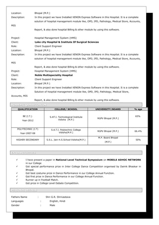 Location: Bhopal (M.P.)
Description: In this project we have Installed XENON Express Software in this Hospital. It is a complete
solution of hospital management module like, OPD, IPD, Pathology, Medical Store, Accounts,
MIS
Report, & also done hospital Billing & other module by using this software.
Project: Hospital Management System (HMS)
Client: Lake city Hospital & Institute Of Surgical Sciences
Role: Client Support Engineer
Location: Bhopal (M.P.)
Description: In this project we have Installed XENON Express Software in this Hospital. It is a complete
solution of hospital management module like, OPD, IPD, Pathology, Medical Store, Accounts,
MIS
Report, & also done hospital Billing & other module by using this software.
Project: Hospital Management System (HMS)
Client: Noble Multispeciality Hospital
Role: Client Support Engineer
Location: Bhopal (M.P.)
Description: In this project we have Installed XENON Express Software in this Hospital. It is a complete
Solution of hospital management module like, OPD, IPD, Pathology, Medical Store,
Accounts, MIS
Report, & also done hospital Billing & other module by using this software.
ACADEMIC QUALIFICATIONACADEMIC QUALIFICATION
EXTRA ACTIVITIESEXTRA ACTIVITIES
 I have present a paper in National Level Technical Symposium on MOBILE ADHOC NETWORK
in our College
 Got special performance prize in Inter College Dance Competition organised by Dainik Bhaskar in
Bhopal.
 Got best costume prize in Dance Performance in our College Annual Function.
 Got first prize in Dance Performance in our College Annual Function.
 Runner up in Football Match.
 Got prize in College Level Debate Competition.
PERSONAL DETAILSPERSONAL DETAILS
Fathers Name : Shri G.R. Shrivastava
Languages : English, Hindi
Gender : Male
QUALIFICATION COLLEGE/ SCHOOL UNIVERSITY/BOARD % age
BE (I.T.)
Year-2012
S.AT.I. Technological Institute
Vidisha (M.P.)
RGPV Bhopal (M.P.)
65%
POLYTECHNIC (I.T)
Year-2007-08
S.A.T.I. Polytechnic College
Vidisha(M.P.)
RGPV Bhopal (M.P.) 66.4%
HIGHER SECONDARY S.S.L. Jain H.S.School Vidisha(M.P.)
M.P. Board Bhopal
(M.P.)
50%
 