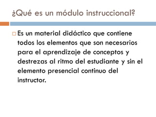 ¿Qué es un módulo instruccional?
 Es un material didáctico que contiene
todos los elementos que son necesarios
para el aprendizaje de conceptos y
destrezas al ritmo del estudiante y sin el
elemento presencial continuo del
instructor.
 