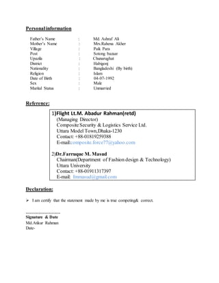Personal information
Father’s Name : Md. Ashraf Ali
Mother’s Name : Mrs.Rahena Akher
Village : Paik Para
Post : Sotong bazaar
Upazila : Chunarughat
District : Habigonj
Nationality : Bangladeshi (By birth)
Religion : Islam
Date of Birth : 04-07-1992
Sex : Male
Marital Status : Unmarried
Reference:
Declaration:
 I am certify that the statement made by me is true competing& correct.
……………………
Signature & Date
Md.Atikur Rahman
Date-
1)Flight Lt.M. Abadur Rahman(retd)
(Managing Director)
CompositeSecurity & Logistics Service Ltd.
Uttara Model Town,Dhaka-1230
Contact: +88-01819259388
E-mail:composite.force77@yahoo.com
2)Dr.Farruque M. Masud
Chairman(Department of Fashion design & Technology)
Uttara University
Contact: +88-01911317397
E-mail: fmmasud@gmail.com
 