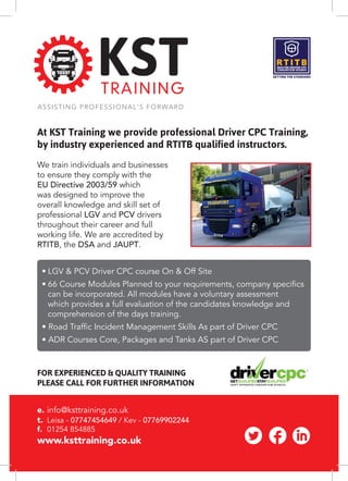 At KST Training we provide professional Driver CPC Training,
by industry experienced and RTITB qualified instructors.
We train individuals and businesses
to ensure they comply with the
EU Directive 2003/59 which
was designed to improve the
overall knowledge and skill set of
professional LGV and PCV drivers
throughout their career and full
working life. We are accredited by
RTITB, the DSA and JAUPT.
•	LGV & PCV Driver CPC course On & Off Site
•	66 Course Modules Planned to your requirements, company specifics 		
	 can be incorporated. All modules have a voluntary assessment
	 which provides a full evaluation of the candidates knowledge and 		
	 comprehension of the days training.
• Road Traffic Incident Management Skills As part of Driver CPC
• ADR Courses Core, Packages and Tanks AS part of Driver CPC
e. 	info@ksttraining.co.uk
t. 	Leisa - 07747454649 / Kev - 07769902244
f. 	01254 854885
www.ksttraining.co.uk
FOR EXPERIENCED & QUALITY TRAINING
PLEASE CALL FOR FURTHER INFORMATION
 