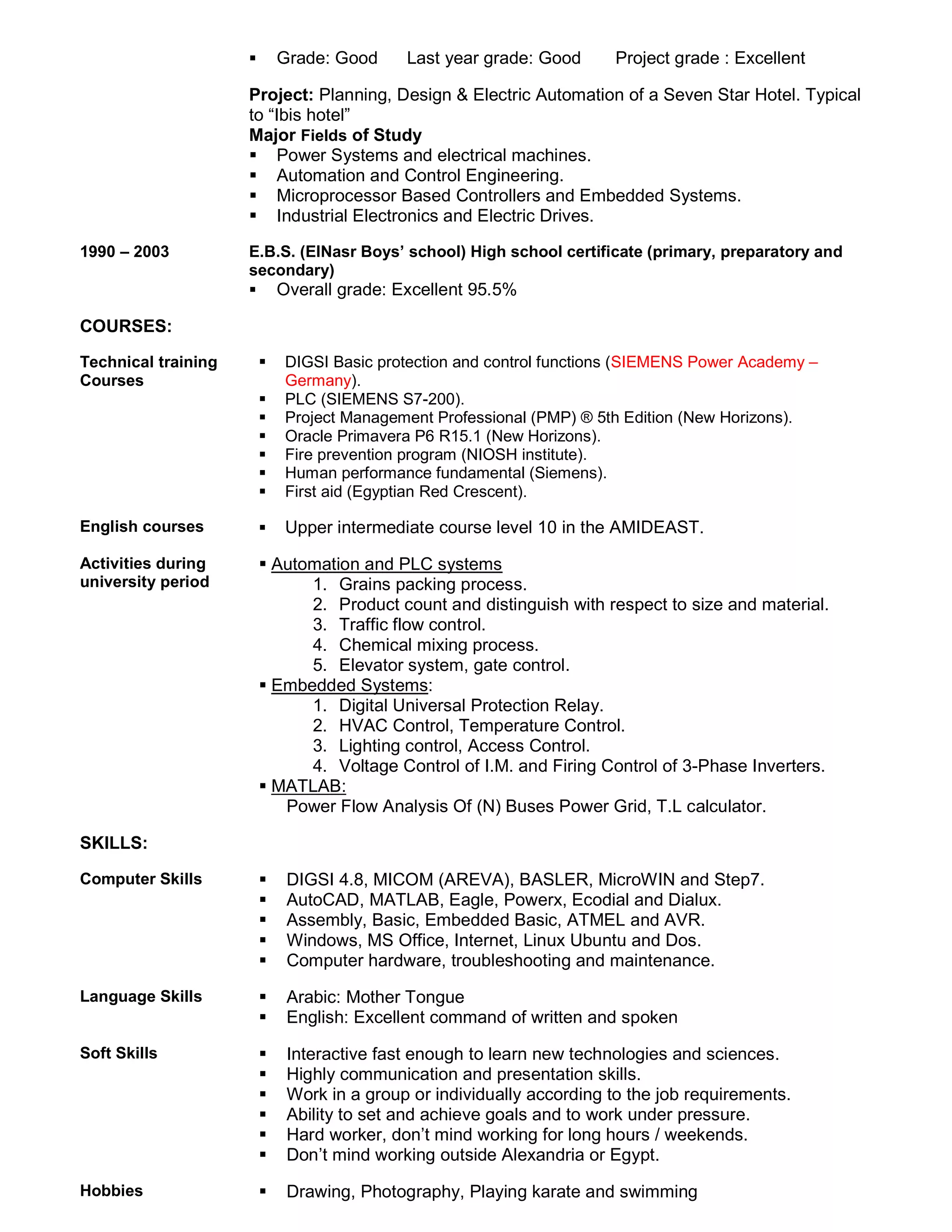  Grade: Good Last year grade: Good Project grade : Excellent
Project: Planning, Design & Electric Automation of a Seven Star Hotel. Typical
to “Ibis hotel”
Major Fields of Study
 Power Systems and electrical machines.
 Automation and Control Engineering.
 Microprocessor Based Controllers and Embedded Systems.
 Industrial Electronics and Electric Drives.
1990 – 2003 E.B.S. (ElNasr Boys’ school) High school certificate (primary, preparatory and
secondary)
 Overall grade: Excellent 95.5%
COURSES:
Technical training
Courses
 DIGSI Basic protection and control functions (SIEMENS Power Academy –
Germany).
 PLC (SIEMENS S7-200).
 Project Management Professional (PMP) ® 5th Edition (New Horizons).
 Oracle Primavera P6 R15.1 (New Horizons).
 Fire prevention program (NIOSH institute).
 Human performance fundamental (Siemens).
 First aid (Egyptian Red Crescent).
English courses  Upper intermediate course level 10 in the AMIDEAST.
Activities during
university period
 Automation and PLC systems
1. Grains packing process.
2. Product count and distinguish with respect to size and material.
3. Traffic flow control.
4. Chemical mixing process.
5. Elevator system, gate control.
 Embedded Systems:
1. Digital Universal Protection Relay.
2. HVAC Control, Temperature Control.
3. Lighting control, Access Control.
4. Voltage Control of I.M. and Firing Control of 3-Phase Inverters.
 MATLAB:
Power Flow Analysis Of (N) Buses Power Grid, T.L calculator.
SKILLS:
Computer Skills  DIGSI 4.8, MICOM (AREVA), BASLER, MicroWIN and Step7.
 AutoCAD, MATLAB, Eagle, Powerx, Ecodial and Dialux.
 Assembly, Basic, Embedded Basic, ATMEL and AVR.
 Windows, MS Office, Internet, Linux Ubuntu and Dos.
 Computer hardware, troubleshooting and maintenance.
Language Skills  Arabic: Mother Tongue
 English: Excellent command of written and spoken
Soft Skills  Interactive fast enough to learn new technologies and sciences.
 Highly communication and presentation skills.
 Work in a group or individually according to the job requirements.
 Ability to set and achieve goals and to work under pressure.
 Hard worker, don’t mind working for long hours / weekends.
 Don’t mind working outside Alexandria or Egypt.
Hobbies  Drawing, Photography, Playing karate and swimming
 