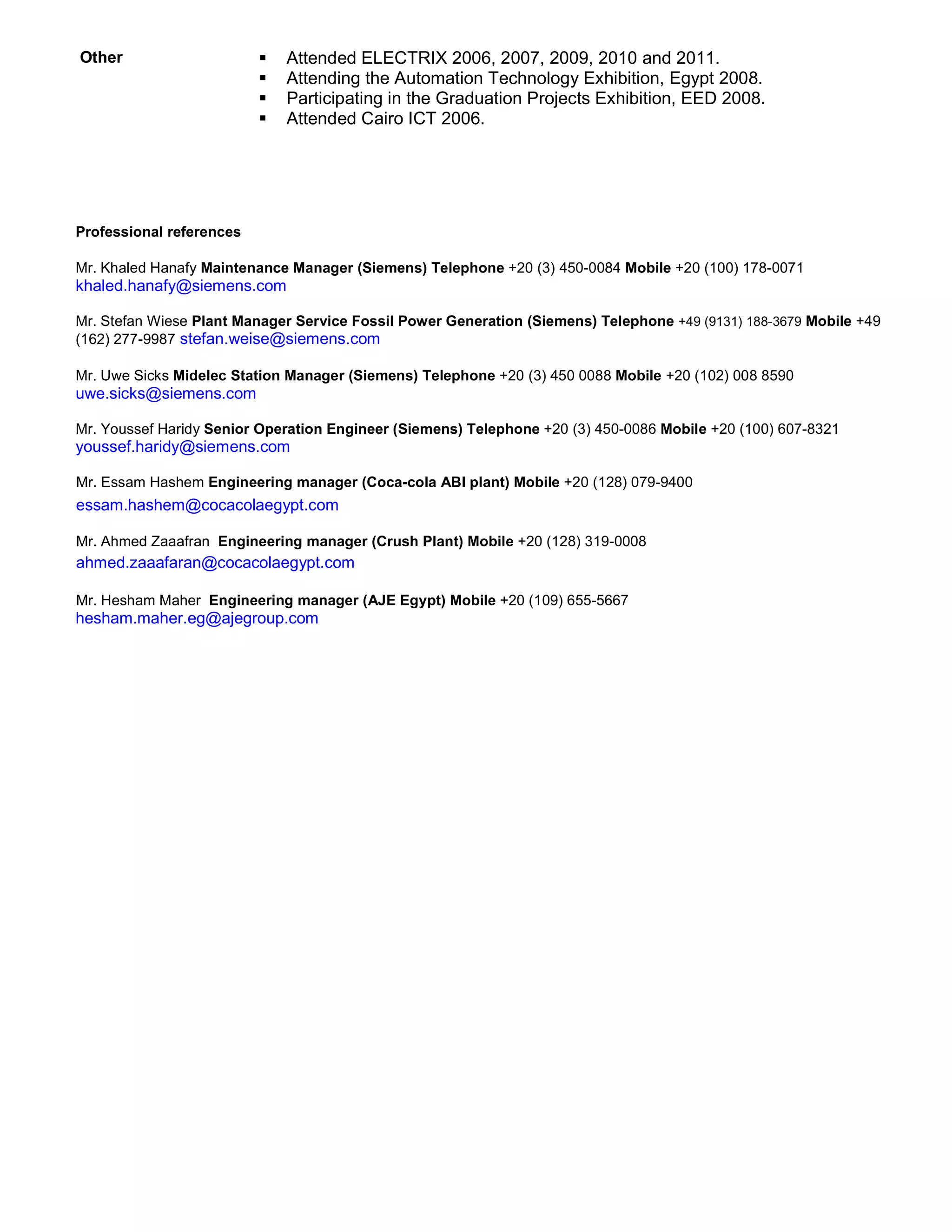 Other  Attended ELECTRIX 2006, 2007, 2009, 2010 and 2011.
 Attending the Automation Technology Exhibition, Egypt 2008.
 Participating in the Graduation Projects Exhibition, EED 2008.
 Attended Cairo ICT 2006.
Professional references
Mr. Khaled Hanafy Maintenance Manager (Siemens) Telephone +20 (3) 450-0084 Mobile +20 (100) 178-0071
khaled.hanafy@siemens.com
Mr. Stefan Wiese Plant Manager Service Fossil Power Generation (Siemens) Telephone +49 (9131) 188-3679 Mobile +49
(162) 277-9987 stefan.weise@siemens.com
Mr. Uwe Sicks Midelec Station Manager (Siemens) Telephone +20 (3) 450 0088 Mobile +20 (102) 008 8590
uwe.sicks@siemens.com
Mr. Youssef Haridy Senior Operation Engineer (Siemens) Telephone +20 (3) 450-0086 Mobile +20 (100) 607-8321
youssef.haridy@siemens.com
Mr. Essam Hashem Engineering manager (Coca-cola ABI plant) Mobile +20 (128) 079-9400
essam.hashem@cocacolaegypt.com
Mr. Ahmed Zaaafran Engineering manager (Crush Plant) Mobile +20 (128) 319-0008
ahmed.zaaafaran@cocacolaegypt.com
Mr. Hesham Maher Engineering manager (AJE Egypt) Mobile +20 (109) 655-5667
hesham.maher.eg@ajegroup.com
 