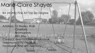 Marie-Claire Shayes
BA (HONS) Fine Art Top Up Degree
Address: 13 Wesley Walk
Charford
Bromsgrove
B60 3NU
Contact: maz10593@Hotmail.co.uk
Telephone: 07517463803
Facebook: Fine art - Memory
 