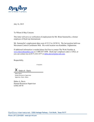 July 16, 2015
To Whom It May Concern:
This letter will serve as verification of employment for Mr. Brian Summerlin, a former
employee of DynCorp International.
Mr. Summerlin’s employment dates were 4/15/13 to 10/30/14. The last position held was
Movement Control Coordinator Mid. His work location was Kandahar, Afghanistan.
If additional information is needed please feel free to contact The Work Number at
www.theworknumber.com or 1-800-367-5690. DynCorp’s employer code is 12922; or
you can contact me at (817) 224-1477 or debra.davis2@dyn-intl.com.
Respectfully,
7/16/2015
X Debra A. Davis
Debra Davis
Human Resources Supervisor
Signed by: Davis, Debra
Debra A. Davis
Human Resources Supervisor
LOGCAP IV
 