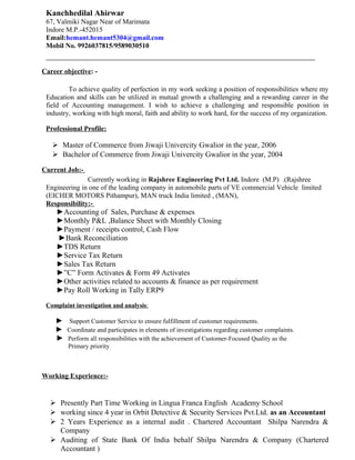 Kanchhedilal Ahirwar
67, Valmiki Nagar Near of Marimata
Indore M.P.-452015
Email:hemant.hemant5304@gmail.com
Mobil No. 9926037815/9589030510
__________________________________________________________
Career objective: -
To achieve quality of perfection in my work seeking a position of responsibilities where my
Education and skills can be utilized in mutual growth a challenging and a rewarding career in the
field of Accounting management. I wish to achieve a challenging and responsible position in
industry, working with high moral, faith and ability to work hard, for the success of my organization.
Professional Profile:
 Master of Commerce from Jiwaji Univercity Gwalior in the year, 2006
 Bachelor of Commerce from Jiwaji Univercity Gwalior in the year, 2004
Current Job:-
Currently working in Rajshree Engineering Pvt Ltd. Indore (M.P) .(Rajshree
Engineering in one of the leading company in automobile parts of VE commercial Vehicle limited
(EICHER MOTORS Pithampur), MAN truck India limited , (MAN),
Responsibility:-
►Accounting of Sales, Purchase & expenses
►Monthly P&L ,Balance Sheet with Monthly Closing
►Payment / receipts control, Cash Flow
►Bank Reconciliation
►TDS Return
►Service Tax Return
►Sales Tax Return
►”C” Form Activates & Form 49 Activates
►Other activities related to accounts & finance as per requirement
►Pay Roll Working in Tally ERP9
Complaint investigation and analysis:
► Support Customer Service to ensure fulfillment of customer requirements.
► Coordinate and participates in elements of investigations regarding customer complaints.
► Perform all responsibilities with the achievement of Customer-Focused Quality as the
Primary priority
Working Experience:-
 Presently Part Time Working in Lingua Franca English Academy School
 working since 4 year in Orbit Detective & Security Services Pvt.Ltd. as an Accountant
 2 Years Experience as a internal audit . Chartered Accountant Shilpa Narendra &
Company
 Auditing of State Bank Of India behalf Shilpa Narendra & Company (Chartered
Accountant )
 