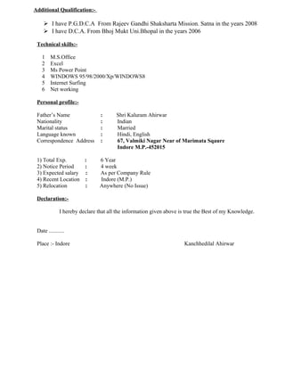 Additional Qualification:-
 I have P.G.D.C.A From Rajeev Gandhi Shaksharta Mission. Satna in the years 2008
 I have D.C.A. From Bhoj Mukt Uni.Bhopal in the years 2006
Technical skills:-
1 M.S.Office
2 Excel
3 Ms Power Point
4 WINDOWS 95/98/2000/Xp/WINDOWS8
5 Internet Surfing
6 Net working
Personal profile:-
Father’s Name : Shri Kaluram Ahirwar
Nationality : Indian
Marital status : Married
Language known : Hindi, English
Correspondence Address : 67, Valmiki Nagar Near of Marimata Sqaure
Indore M.P.-452015
1) Total Exp. : 6 Year
2) Notice Period : 4 week
3) Expected salary : As per Company Rule
4) Recent Location : Indore (M.P.)
5) Relocation : Anywhere (No Issue)
Declaration:-
I hereby declare that all the information given above is true the Best of my Knowledge.
Date ...........
Place :- Indore Kanchhedilal Ahirwar
 