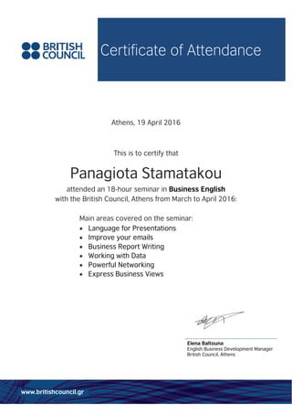 Certificate of Attendance
www.britishcouncil.gr
Athens, 19 April 2016
This is to certify that
Panagiota Stamatakou
attended an 18-hour seminar in Business English
with the British Council, Athens from March to April 2016:
Main areas covered on the seminar:
 Language for Presentations
 Improve your emails
 Business Report Writing
 Working with Data
 Powerful Networking
 Express Business Views
Elena Baltouna
English Business Development Manager
British Council, Athens
 