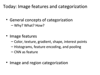 Today: Image features and categorization
• General concepts of categorization
– Why? What? How?
• Image features
– Color, texture, gradient, shape, interest points
– Histograms, feature encoding, and pooling
– CNN as feature
• Image and region categorization
 