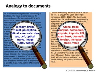 Analogy to documentsAnalogy to documents
Of all the sensory impressions proceeding to
the brain, the visual experiences are the
dominant ones. Our perception of the world
around us is based essentially on the
messages that reach the brain from our eyes.
For a long time it was thought that the retinal
image was transmitted point by point to visual
centers in the brain; the cerebral cortex was
a movie screen, so to speak, upon which the
image in the eye was projected. Through the
discoveries of Hubel and Wiesel we now
know that behind the origin of the visual
perception in the brain there is a considerably
more complicated course of events. By
following the visual impulses along their path
to the various cell layers of the optical cortex,
Hubel and Wiesel have been able to
demonstrate that the message about the
image falling on the retina undergoes a step-
wise analysis in a system of nerve cells
stored in columns. In this system each cell
has its specific function and is responsible for
a specific detail in the pattern of the retinal
image.
sensory, brain,
visual, perception,
retinal, cerebral cortex,
eye, cell, optical
nerve, image
Hubel, Wiesel
China is forecasting a trade surplus of $90bn
(£51bn) to $100bn this year, a threefold
increase on 2004's $32bn. The Commerce
Ministry said the surplus would be created by
a predicted 30% jump in exports to $750bn,
compared with a 18% rise in imports to
$660bn. The figures are likely to further
annoy the US, which has long argued that
China's exports are unfairly helped by a
deliberately undervalued yuan. Beijing
agrees the surplus is too high, but says the
yuan is only one factor. Bank of China
governor Zhou Xiaochuan said the country
also needed to do more to boost domestic
demand so more goods stayed within the
country. China increased the value of the
yuan against the dollar by 2.1% in July and
permitted it to trade within a narrow band, but
the US wants the yuan to be allowed to trade
freely. However, Beijing has made it clear
that it will take its time and tread carefully
before allowing the yuan to rise further in
value.
China, trade,
surplus, commerce,
exports, imports, US,
yuan, bank, domestic,
foreign, increase,
trade, value
ICCV 2005 short course, L. Fei-Fei
 