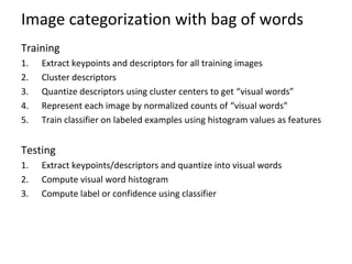 Image categorization with bag of words
Training
1. Extract keypoints and descriptors for all training images
2. Cluster descriptors
3. Quantize descriptors using cluster centers to get “visual words”
4. Represent each image by normalized counts of “visual words”
5. Train classifier on labeled examples using histogram values as features
Testing
1. Extract keypoints/descriptors and quantize into visual words
2. Compute visual word histogram
3. Compute label or confidence using classifier
 