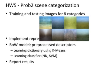 HW5 - Prob2 scene categorization
• Training and testing images for 8 categories
• Implement representation: color histogram
• BoW model: preprocessed descriptors
– Learning dictionary using K-Means
– Learning classifier (NN, SVM)
• Report results
 