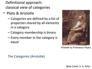 Definitional approach:
classical view of categories
• Plato & Aristotle
– Categories are defined by a list of
properties shared by all elements
in a category
– Category membership is binary
– Every member in the category is
equal
The Categories (Aristotle)
Slide Credit: A. A. Efros
Aristotle by Francesco Hayez
 