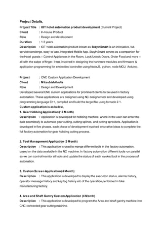 Project Details,
Project Title : IOT hotel automation product development (Current Project)
Client : In-house Product
Role : Design and development
Duration : 1.5 years
Description : IOT hotel automation product known as StayInSmart is an innovative, full-
service concierge, easy-to-use, integrated Mobile App. StayInSmart serves as a companion for
the Hotel guests – Control Appliances in the Room, Lock/Unlock Doors, Order Food and more –
all with the swipe of finger. I was involved in designing the hardware modules and firmware &
application programming for embedded controller using NodeJS, python, node MCU, Arduino.
Project : CNC Custom Application Development
Client : Mitsubishi India
Role : Design and Development
Developed several CNC custom applications for prominent clients to be used in factory
automation. These applications are designed using NC designer tool and developed using
programming language C++, compiled and build the target file using tornado 2.1.
Custom application is as below,
1. Gear Hobbing Application (10 Month)
Description : Application is developed for hobbing machine, where in the user can enter the
data seamlessly to automate gear cutting, cutting splines, and cutting sprockets. Application is
developed in five phases, each phase of development involved innovative ideas to complete the
full factory automation for gear hobbing cutting process.
2. Tool Management Application (3 Month)
Description : This application is used to mange different tools in the factory automation,
based on the data available in the NC machine. In factory automation different tools run parallel
so we can control/monitor all tools and update the status of each invoked tool in the process of
automation.
3. Custom Screen Application (4 Month)
Description : This application is developed to display the execution status, alarms history,
operator message history and key log history etc of the operation performed in bike
manufacturing factory.
4. Area and Shaft Gantry Custom Application (4 Month)
Description : This application is developed to program the Area and shaft gantry machine into
CNC connected gear cutting machine.
 
