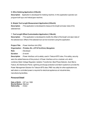 5. Eifco Hobbing Application (3 Month)
Description Application is developed for hobbing machine. In this application operator can
program both spur and helical gear machine.
6. Simple Tool Length Measurement Application (2 Month)
Description : This application is developed to measure the length and wear data of the
selected tool.
7. Tool Length Offset Customization Application (1 Month)
Description : This application is developed to modify the offset of the length and wear data of
the selected tool. Offset of the selected tool can be increment using this application.
Project Title : Power Interface Unit (PIU)
Organization : Prolabs, Div. of P.S.TechCom, Bangalore
Role : Developer
Duration : 8 month
Description : Power Interface unit is widely used in Telecom BTS sites. Fire safety, security
were the added features of this product. A Power Interface unit is a modular unit, which
combines Static Voltage Regulator, Isolation Transformer, Best Phase Selector, Auto Mains
Failure, AC Distribution Panel, Lightning and Surge protection and Alarm systems to provide the
Power Management Solution for Telecom BTS sites. PMS has utility for other applications as
well where a controlled power is required for electrical appliances at industrial sites,
manufacturing facilities.
Personal Detail
Date of Birth : 20th Jun 1982
Marital Status: Married
Nationality : Indian
 