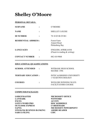 Shelley O’Moore
PERSONAL DETAILS:
SURNAME : O’MOORE
NAME : SHELLEY LOUISE
ID NUMBER : 78 10 03 00 29 081
RESIDENTIAL ADDRESS : Forest Farm
Airport Road
Plettenberg Bay
LANGUAGES : ENGLISH, AFRIKAANS
(Fluent in reading & writing)
CONTACT NUMBER : 082 410 9068
EDUCATIONAL QUALIFICATIONS
SCHOOL ATTENDED : WITBANK HIGH SCHOOL
MATRIC 1996
TERTIARY EDUCATION : INTEC & RHODES UNIVERSITY
1 YEAR PSYCHOLOGY
COURSES : WEXLERS WINNING WAYS
FACILITATORS COURSE
COMPUTER PACKAGES
LODGEMASTER MICROSOFT OFFICE
LANMARK WINWORD
EXCEL ACCFIN
LOTUS WORD PRO DISC KERRIDGE
OUTLOOK EXPRESS CYBERTRADE
SAPTG MICROSOFT POWERPOINT
STD BANK BUSINESS BANKING ADOBE READER
SARS E-FILING CIPC
 