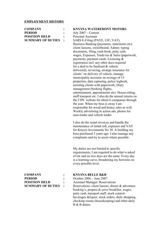 EMPLOYMENT HISTORY
COMPANY : KNYSNA WATERFRONT MOTORS
PERIOD : July 2007 – Current
POSITION HELD : Personal Assistant
SUMMARY OF DUTIES : SARS E-Filing (PAYE, UIF, VAT),
Business Banking (payments, statements etc),
client liaisons, switchboard, Admin: typing
documents, filing, cash-book, petty cash,
wages, Expenses, Trade-ins & Sales (paperwork,
payments, payment cards, Licensing &
registration incl. any other docs required
for a deal to be finalised & vehicle
delivered), invoicing, arrange insurance for
clients’ on delivery of vehicle, manage
municipality accounts on average of 15
properties, data capturing, police logbook,
assisting clients with paperwork, Diary
management (booking flights,
entertainment, appointments etc). House-sitting,
staff transport etc. I also do the annual returns on
the CIPC website for about 6 companies through
the year. When my boss is away I am
responsible for wood and honey sales as well.
Weekly advertising in action ads, photos for
auto-trader and vehicle trader.
I also do the rental invoices and handle the
maintenance of rental roll, expenses and VAT
for Knycor Investments No 30. A building my
boss purchased 3 years ago. I also manage any
complaints and try to assist where possible.
My duties are not limited to specific
requirements, I am required to do what is asked
of me and no two days are the same. Every day
is a learning curve, broadening my horizons on
every possible level.
COMPANY : KNYSNA BELLE B&B
PERIOD : October 2006 – June 2007
POSITION HELD : Assistant Manager/ Reservations
SUMMARY OF DUTIES : Reservations, client liasons, dinner & adventure
booking’s, prepare & serve breakfast, wages,
petty cash, transport staff, stock control-
beverages &liquor, stock orders, daily shopping,
checking rooms (housekeeping) and other daily
B & B duties.
 