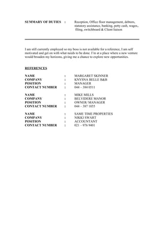 SUMMARY OF DUTIES : Reception, Office floor management, debtors,
statutory assistance, banking, petty cash, wages,.
filing, switchboard & Client liaison
I am still currently employed so my boss is not available for a reference, I am self
motivated and get on with what needs to be done. I’m at a place where a new venture
would broaden my horizons, giving me a chance to explore new opportunities.
REFERENCES
NAME : MARGARET SKINNER
COMPANY : KNYSNA BELLE B&B
POSITION : MANAGER
CONTACT NUMBER : 044 – 384 0511
NAME : MIKE MILLS
COMPANY : BELVIDERE MANOR
POSITION : OWNER/ MANAGER
CONTACT NUMBER : 044 – 387 1055
NAME : SAME TIME PROPERTIES
COMPANY : NIKKI SWART
POSITION : ACCOUNTANT
CONTACT NUMBER : 021 – 976 9401
 