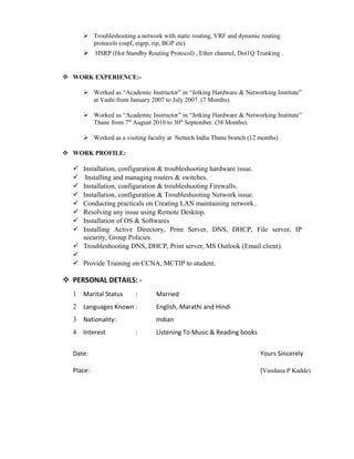  Troubleshooting a network with static routing, VRF and dynamic routing
protocols (ospf, eigrp, rip, BGP etc)
 HSRP (Hot Standby Routing Protocol) , Ether channel, Dot1Q Trunking .
 WORK EXPERIENCE:-
 Worked as “Academic Instructor” in “Jetking Hardware & Networking Institute”
at Vashi from January 2007 to July 2007. (7 Months).
 Worked as “Academic Instructor” in “Jetking Hardware & Networking Institute”
Thane from 7th
August 2010 to 30th
September. (38 Months).
 Worked as a visiting faculty at Nettech India Thane branch (12 months)
 WORK PROFILE:
 Installation, configuration & troubleshooting hardware issue.
 Installing and managing routers & switches.
 Installation, configuration & troubleshooting Firewalls.
 Installation, configuration & Troubleshooting Network issue.
 Conducting practicals on Creating LAN maintaining network..
 Resolving any issue using Remote Desktop.
 Installation of OS & Softwares
 Installing Active Directory, Print Server, DNS, DHCP, File server, IP
security, Group Policies.
 Troubleshooting DNS, DHCP, Print server, MS Outlook (Email client).

 Provide Training on CCNA, MCTIP to student.
 PERSONAL DETAILS: -
1 Marital Status : Married
2 Languages Known : English, Marathi and Hindi
3 Nationality: Indian
4 Interest : Listening To Music & Reading books
Date: Yours Sincerely
Place: (Vandana P Kadde)
 