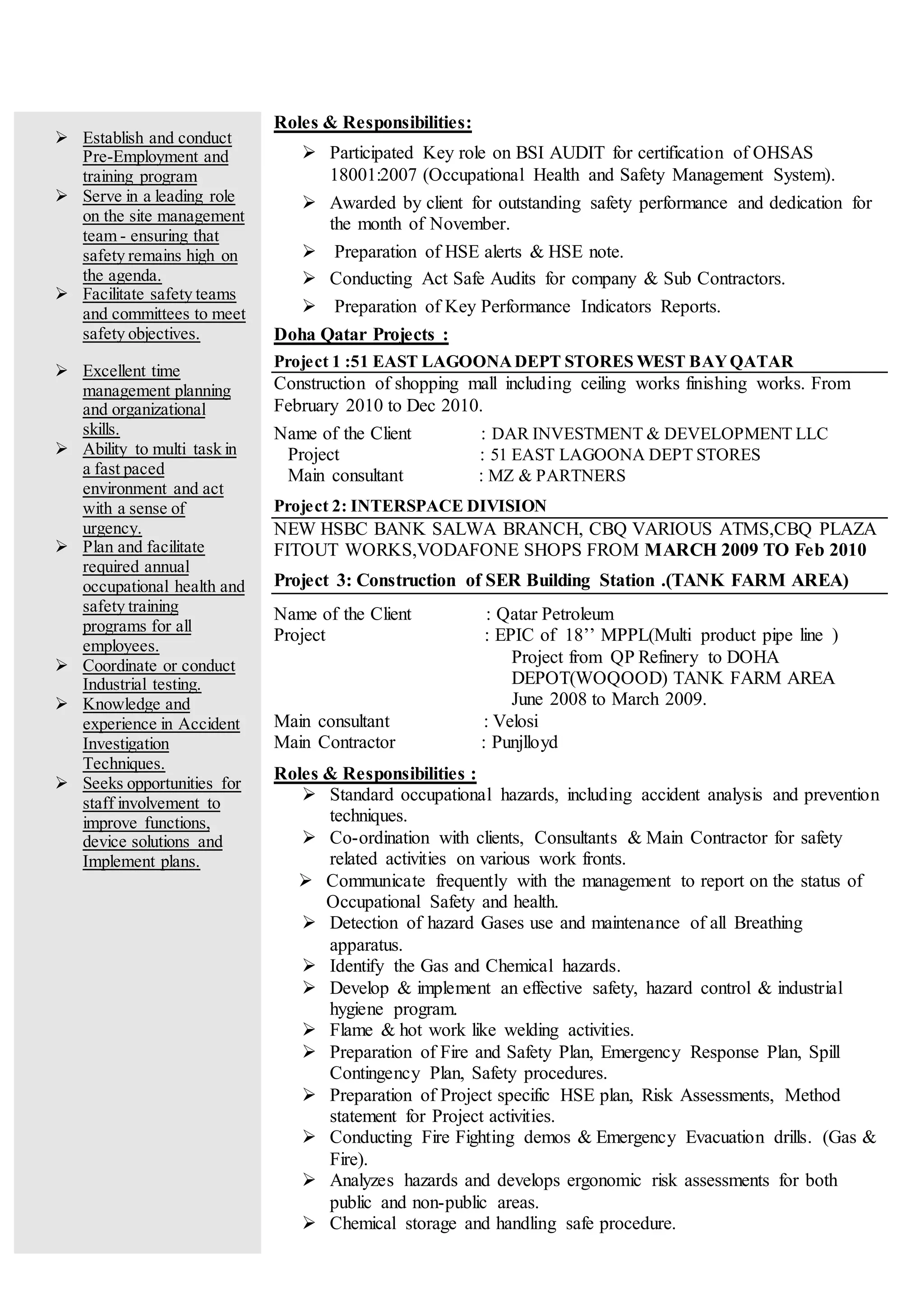  Establish and conduct
Pre-Employment and
training program
 Serve in a leading role
on the site management
team - ensuring that
safety remains high on
the agenda.
 Facilitate safety teams
and committees to meet
safety objectives.
 Excellent time
management planning
and organizational
skills.
 Ability to multi task in
a fast paced
environment and act
with a sense of
urgency.
 Plan and facilitate
required annual
occupational health and
safety training
programs for all
employees.
 Coordinate or conduct
Industrial testing.
 Knowledge and
experience in Accident
Investigation
Techniques.
 Seeks opportunities for
staff involvement to
improve functions,
device solutions and
Implement plans.
Roles & Responsibilities:
 Participated Key role on BSI AUDIT for certification of OHSAS
18001:2007 (Occupational Health and Safety Management System).
 Awarded by client for outstanding safety performance and dedication for
the month of November.
 Preparation of HSE alerts & HSE note.
 Conducting Act Safe Audits for company & Sub Contractors.
 Preparation of Key Performance Indicators Reports.
Doha Qatar Projects :
Project 1 :51 EAST LAGOONADEPT STORES WEST BAYQATAR
Construction of shopping mall including ceiling works finishing works. From
February 2010 to Dec 2010.
Name of the Client : DAR INVESTMENT & DEVELOPMENT LLC
Project : 51 EAST LAGOONA DEPT STORES
Main consultant : MZ & PARTNERS
Project 2: INTERSPACE DIVISION
NEW HSBC BANK SALWA BRANCH, CBQ VARIOUS ATMS,CBQ PLAZA
FITOUT WORKS,VODAFONE SHOPS FROM MARCH 2009 TO Feb 2010
Project 3: Construction of SER Building Station .(TANK FARM AREA)
Name of the Client : Qatar Petroleum
Project : EPIC of 18’’ MPPL(Multi product pipe line )
Project from QP Refinery to DOHA
DEPOT(WOQOOD) TANK FARM AREA
June 2008 to March 2009.
Main consultant : Velosi
Main Contractor : Punjlloyd
Roles & Responsibilities :
 Standard occupational hazards, including accident analysis and prevention
techniques.
 Co-ordination with clients, Consultants & Main Contractor for safety
related activities on various work fronts.
 Communicate frequently with the management to report on the status of
Occupational Safety and health.
 Detection of hazard Gases use and maintenance of all Breathing
apparatus.
 Identify the Gas and Chemical hazards.
 Develop & implement an effective safety, hazard control & industrial
hygiene program.
 Flame & hot work like welding activities.
 Preparation of Fire and Safety Plan, Emergency Response Plan, Spill
Contingency Plan, Safety procedures.
 Preparation of Project specific HSE plan, Risk Assessments, Method
statement for Project activities.
 Conducting Fire Fighting demos & Emergency Evacuation drills. (Gas &
Fire).
 Analyzes hazards and develops ergonomic risk assessments for both
public and non-public areas.
 Chemical storage and handling safe procedure.
 