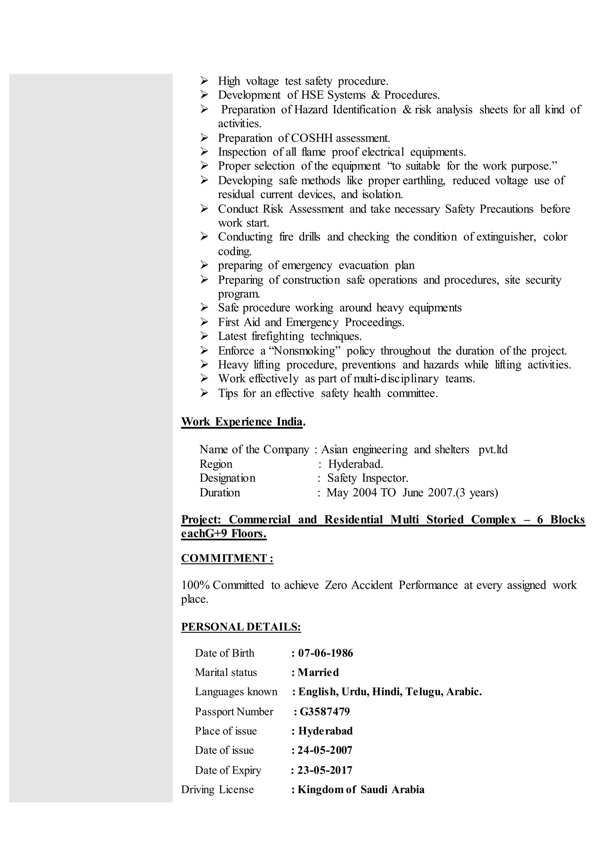  High voltage test safety procedure.
 Development of HSE Systems & Procedures.
 Preparation of Hazard Identification & risk analysis sheets for all kind of
activities.
 Preparation of COSHH assessment.
 Inspection of all flame proof electrical equipments.
 Proper selection of the equipment “to suitable for the work purpose.”
 Developing safe methods like proper earthling, reduced voltage use of
residual current devices, and isolation.
 Conduct Risk Assessment and take necessary Safety Precautions before
work start.
 Conducting fire drills and checking the condition of extinguisher, color
coding.
 preparing of emergency evacuation plan
 Preparing of construction safe operations and procedures, site security
program.
 Safe procedure working around heavy equipments
 First Aid and Emergency Proceedings.
 Latest firefighting techniques.
 Enforce a “Nonsmoking” policy throughout the duration of the project.
 Heavy lifting procedure, preventions and hazards while lifting activities.
 Work effectively as part of multi-disciplinary teams.
 Tips for an effective safety health committee.
Work Experience India.
Name of the Company : Asian engineering and shelters pvt.ltd
Region : Hyderabad.
Designation : Safety Inspector.
Duration : May 2004 TO June 2007.(3 years)
Project: Commercial and Residential Multi Storied Complex – 6 Blocks
eachG+9 Floors.
COMMITMENT :
100% Committed to achieve Zero Accident Performance at every assigned work
place.
PERSONAL DETAILS:
Date of Birth : 07-06-1986
Marital status : Married
Languages known : English, Urdu, Hindi, Telugu, Arabic.
Passport Number : G3587479
Place of issue : Hyderabad
Date of issue : 24-05-2007
Date of Expiry : 23-05-2017
Driving License : Kingdom of Saudi Arabia
 
