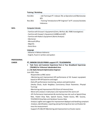 Training / Workshop
Feb 2011 : Job Trainingat PT. Indosat,Tbk as Operationand Maintanance
BTS
Nov 2011 : Training“Introductionof RF Engineer”at PT. Lexcorp Solutions
Indonesia
Skills Computer Literate
- Familiar with Ericsson’s Equipment (Citrix, Winfiol, BO, TEMS Investigation)
- Familiar with Huawei’s Equipment (U2000 and LMT)
- Familiar with Nokia’s Equipment (Nemo Analyze)
- SQL Server
- Microsoft Office
- Mapinfo
- Aexio Xeus
Language
- Advance in Bahasa Indonesia
- English, fluent in written and spoken
PROFESSIONAL
CAREER PT. IMMOBI SOLUSI PRIMA support PT. TELKOMINFRA
 Task Force and Customer Experience Test or True Broadband Experience
(TRUBEX) for Telkomsel Jabodetabek Area
as a 3G Radio Network Optimization Engineer
June 2015- Now
- Responsible as RNC owner
- Monitoring and Improvement KPI performance of 3G Huawei equipment
based on NPI KPI baseline and target
- Daily KPI performance monitoring, analysis and optimization
(Healty Check, Audit Neighbor, Consistency Check Parameter, Physical
Tunning)
- Monitoring and Improvement POI (Point of Interest) Area
- Worst cells analysis in daily basis and improvement the worst cell
- KPI Performance Improvement & monitoring new site such as Speech Drop
Rate, Packet Drop Rate, Speech Access, Packet Access, RRC Success,
TCH/SDCCH Drop Rate and Handover Success Rate
- Analysis Logfile and suggest for improvement Badspot and Handling complaint
- Analysis,identification,reporting and performing drive test verification for
new site measurement
- Support LTE (4G) KPI Monitoring and improvement as Cluster owner.
 
