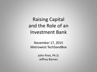 Raising Capital
and the Role of an
Investment Bank
November 17, 2015
Metrowest TechSandBox
John Piret, Ph.D.
Jeffrey Barnes
 