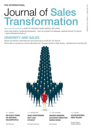 DIVERSITY AND SALES
Women who lead p6 / Claire Edmunds’ personal journey as a CEO p8 / Our View p9
What it takes to succeed as a woman sales leader p42 / European Women in Sales Awards – selected winner interviews p62
THE INTERNATIONAL
FEBRUARY2016/ISSUE2.1/ISSN2058-7341
Journal of Sales
TransformationNEW LARGER EDITION 15 PAGES OF RESEARCH-BASED INSIGHT, INCLUDING:
TRUST AND CONFLICT IN B2B RELATIONSHIPS… CAN THE CONCEPT OF MARGINAL GAINS BE APPLIED TO SALES?
+ SALES RESEARCH ROUND-UP
P16 INSIGHT P18 REFLECTION P22 MY JOURNEY P38 TALENT
NO SUCH THING
AS NATURAL
SALESPEOPLE
HIGH-PERFORMER
BUT LOW
ETHICS?
AWARD-WINNING
ACCOUNT DIRECTOR
SARAH EDGE
ACCELERATING
NEW TALENT
Dr Beth Rogers
& Bryan McCraeProf Nick Lee Prof Mark Johnston Nick de Cent
 