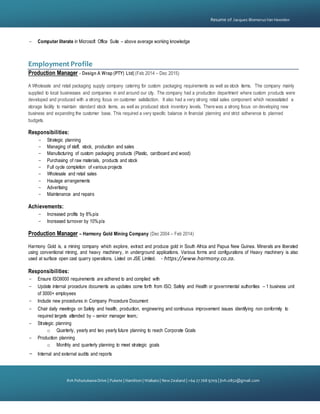 {
81A PohutukawaDrive | Pukete | Hamilton | Waikato | NewZealand | +64 27 768 9709 | jtvh.0852@gmail.com
Resume of Jacques BlomerusVan Heerden
- Computer literate in Microsoft Office Suite – above average working knowledge
Employment Profile
Production Manager - Design A Wrap (PTY) Ltd| (Feb 2014 – Dec 2015)
A Wholesale and retail packaging supply company catering for custom packaging requirements as well as stock items. The company mainly
supplied to local businesses and companies in and around our city. The company had a production department where custom products were
developed and produced with a strong focus on customer satisfaction. It also had a very strong retail sales component which necessitated a
storage facility to maintain standard stock items, as well as produced stock inventory levels. There was a strong focus on developing new
business and expanding the customer base. This required a very specific balance in financial planning and strict adherence to planned
budgets.
Responsibilities:
- Strategic planning
- Managing of staff, stock, production and sales
- Manufacturing of custom packaging products (Plastic, cardboard and wood)
- Purchasing of raw materials, products and stock
- Full cycle completion of various projects
- Wholesale and retail sales
- Haulage arrangements
- Advertising
- Maintenance and repairs
Achievements:
- Increased profits by 8%p/a
- Increased turnover by 10%p/a
Production Manager – Harmony Gold Mining Company (Dec 2004 – Feb 2014)
Harmony Gold is, a mining company which explore, extract and produce gold in South Africa and Papua New Guinea. Minerals are liberated
using conventional mining, and heavy machinery, in underground applications. Various forms and configurations of Heavy machinery is also
used at surface open cast quarry operations. Listed on JSE Limited. - https://www.harmony.co.za.
Responsibilities:
- Ensure ISO9000 requirements are adhered to and complied with
- Update internal procedure documents as updates come forth from ISO, Safety and Health or governmental authorities – 1 business unit
of 3000+ employees
- Include new procedures in Company Procedure Document
- Chair daily meetings on Safety and health, production, engineering and continuous improvement issues identifying non conformity to
required targets attended by – senior manager team,:
- Strategic planning
o Quarterly, yearly and two yearly future planning to reach Corporate Goals
- Production planning
o Monthly and quarterly planning to meet strategic goals
- Internal and external audits and reports
 