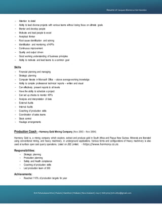 {
81A PohutukawaDrive | Pukete | Hamilton | Waikato | NewZealand | +64 27 768 9709 | jtvh.0852@gmail.com
Resume of Jacques BlomerusVan Heerden
- Attention to detail
- Ability to lead diverse projects with various teams without losing focus on ultimate goals
- Mentor and develop people
- Motivate and lead people to excel
- Analytical thinker
- Root cause identification and solving
- Identification and monitoring of KPI’s
- Continuous improvement
- Quality and output driven
- Good working understanding of business principles
- Ability to motivate and lead teams to a common goal
Skills
- Financial planning and managing
- Strategic planning
- Computer literate in Microsoft Office – above average working knowledge
- Ability to compile professional technical reports – written and visual
- Can effectively present reports to all levels
- Have the ability to schedule a project
- Can set up checks to monitor KPI’s
- Analysis and interpretation of data
- External Audits
- Internal Audits
- Coaching of production skills
- Coordination of sales teams
- Stock control
- Haulage arrangements
Production Coach – Harmony Gold Mining Company (Nov 2003 – Nov 2004)
Harmony Gold is, a mining company which explore, extract and produce gold in South Africa and Papua New Guinea. Minerals are liberated
using conventional mining, and heavy machinery, in underground applications. Various forms and configurations of Heavy machinery is also
used at surface open cast quarry operations. Listed on JSE Limited. - https://www.harmony.co.za.
Responsibilities:
- Strategic planning
- Production planning
- Safety and Health compliance
- Coaching of production skills
- Led production team of 300
Achievements:
- Reached 110% of production targets for year
 