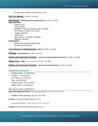 {
81A PohutukawaDrive | Pukete | Hamilton | Waikato | NewZealand | +64 27 768 9709 | jtvh.0852@gmail.com
Resume of Jacques BlomerusVan Heerden
- 5% improvement in Safety and Health Figures - LTIFR
Dairy Farm Manager (Jan 2000 – Nov 2003)
Sales Manager – IMS Engineering (Heavy Machinery) (Dec 1998 – Jan 2000)
Responsibilities:
- Strategic planning
- Sales coordinating
- Identification of best Heavy Machinery suited for conditions
- Plan Production of machines as per orders
- Haulage arrangements
- Customer care
- After service care – Facilitating arrangements
- Maintenance scheduling
Achievements:
- Reached 105% of production targets for year
- 5% improvement Sales figures
Trial Technician in Initiating Systems – AECI (Sept 1996 – Nov 1998))
Shift Boss – Anglo American(Dec 1989 – Aug 1996)
Building and Construction Contractor – Jonker & van Heerden Building Contractors (Jun 1985 – Nov 1989)
Defense Force – SADF (2 years compulsory) (Jul 1983 – Jun 1985)
Building and Construction Contractor – AJA Jonker Building Contractor(Jan 1981 – Jun 1983)
Industries workedin
- Packaging industry - 2yrs (Most Recent)
- Production – 21yrs(2yrs back)
- Dairy Farming – 1yr (15yrs back)
- Sales – 2yrs(16yrs back)
- Explosives industry – 2yrs (17yrsback)
- Building industry – 7yrs (28yrs back)
Education and Certificates
Higher National Diploma (B-Tech) - Technicon Witwatersrand (1995) (Equivalent to Level 6)
- Metalliferous Mining Management (Jan 1991 – Nov 1995)
Certificate – University of Johannesburg (Nov 2013)
- Leadership Development – NQF Level 8 (Jan 2013 – Nov 2013)
Certificate – University North-West University (Jun 2007)
 