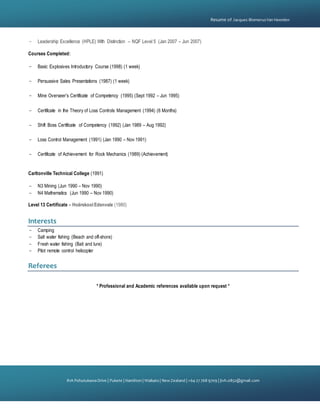 {
81A PohutukawaDrive | Pukete | Hamilton | Waikato | NewZealand | +64 27 768 9709 | jtvh.0852@gmail.com
Resume of Jacques BlomerusVan Heerden
- Leadership Excellence (HPLE) With Distinction – NQF Level 5 (Jan 2007 – Jun 2007)
Courses Completed:
- Basic Explosives Introductory Course (1998) (1 week)
- Persuasive Sales Presentations (1987) (1 week)
- Mine Overseer’s Certificate of Competency (1995) (Sept 1992 – Jun 1995)
- Certificate in the Theory of Loss Controls Management (1994) (6 Months)
- Shift Boss Certificate of Competency (1992) (Jan 1989 – Aug 1992)
- Loss Control Management (1991) (Jan 1990 – Nov 1991)
- Certificate of Achievement for Rock Mechanics (1989) (Achievement)
Carltonville Technical College (1991)
- N3 Mining (Jun 1990 – Nov 1990)
- N4 Mathematics (Jun 1990 – Nov 1990)
Level 13 Certificate – Hoërskool Edenvale (1980)
Interests
- Camping
- Salt water fishing (Beach and off-shore)
- Fresh water fishing (Bait and lure)
- Pilot remote control helicopter
Referees
* Professional and Academic references available upon request *
 